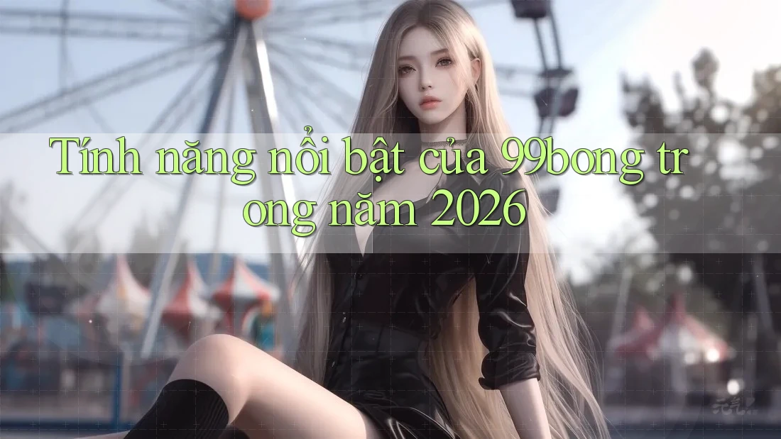 Tính năng nổi bật của 99bong trong năm 2026