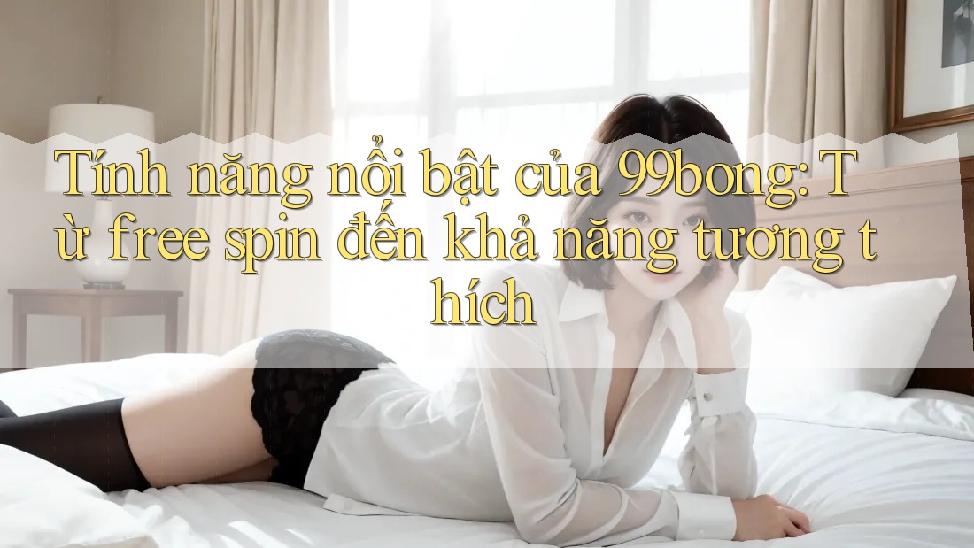 Tính năng nổi bật của 99bong: Từ free spin đến khả năng tương thích