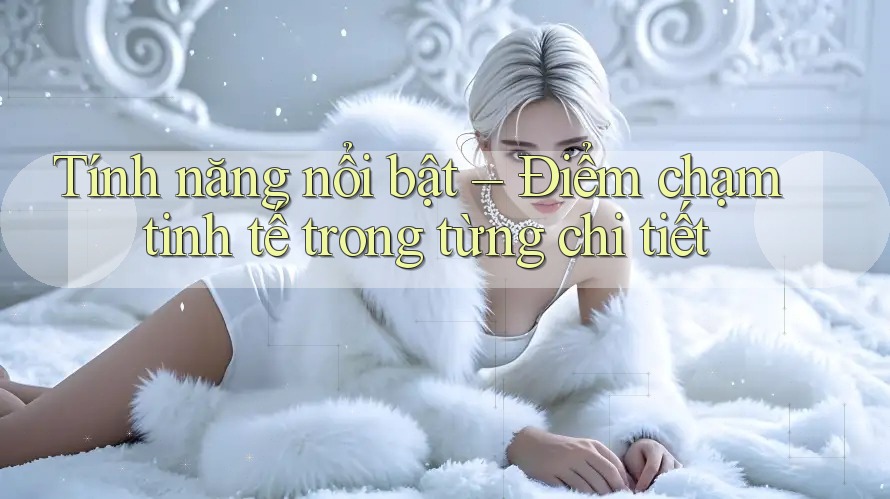 Tính năng nổi bật – Điểm chạm tinh tế trong từng chi tiết
