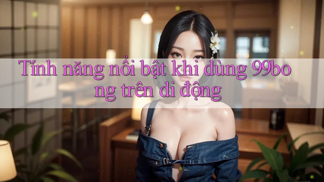 Tính năng nổi bật khi dùng 99bong trên di động