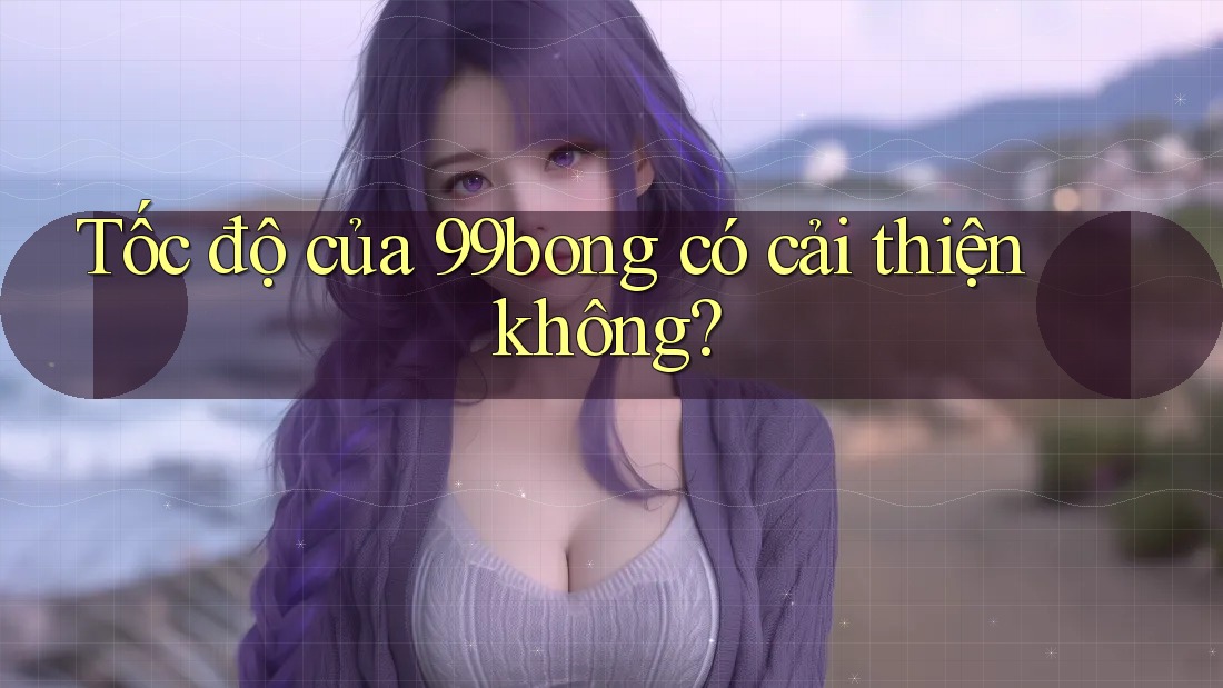 Tốc độ của 99bong có cải thiện không? Tốc độ của 99bong có cải thiện không?
