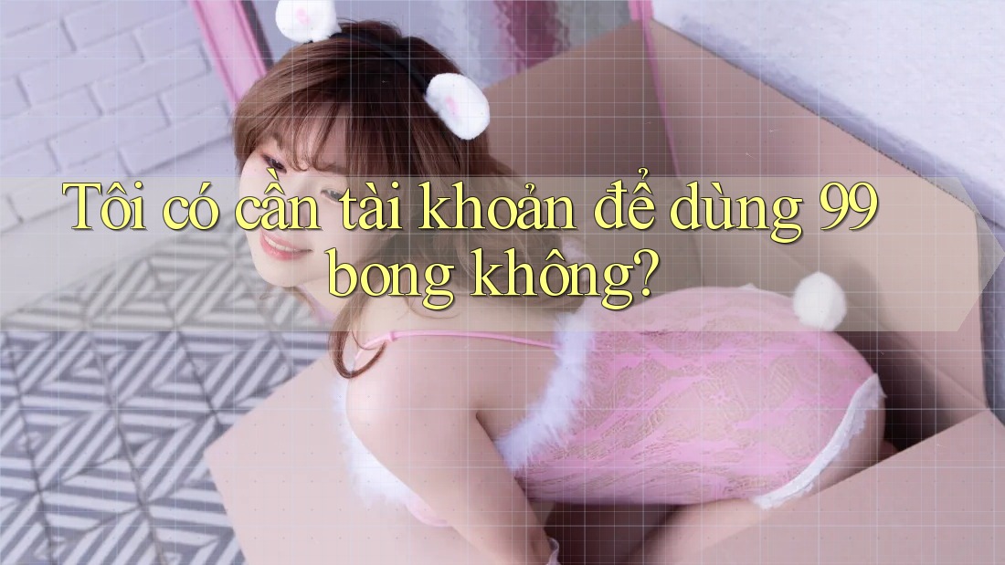 Tôi có cần tài khoản để dùng 99bong không?