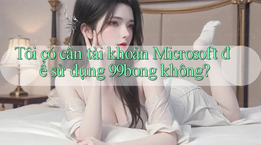 Tôi có cần tài khoản Microsoft để sử dụng 99bong không? Tôi có cần tài khoản Microsoft để sử dụng 99bong không?