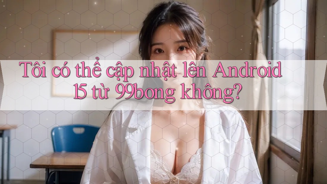 Tôi có thể cập nhật lên Android 15 từ 99bong không?