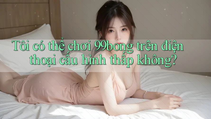 Tôi có thể chơi 99bong trên điện thoại cấu hình thấp không? Tôi có thể chơi 99bong trên điện thoại cấu hình thấp không?