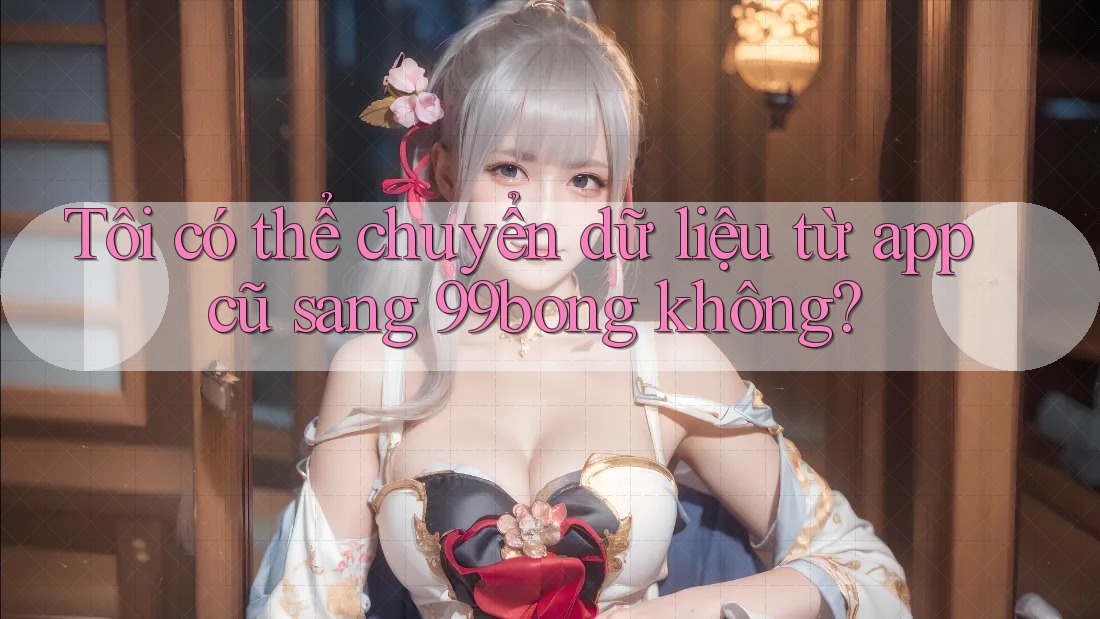 Tôi có thể chuyển dữ liệu từ app cũ sang 99bong không?