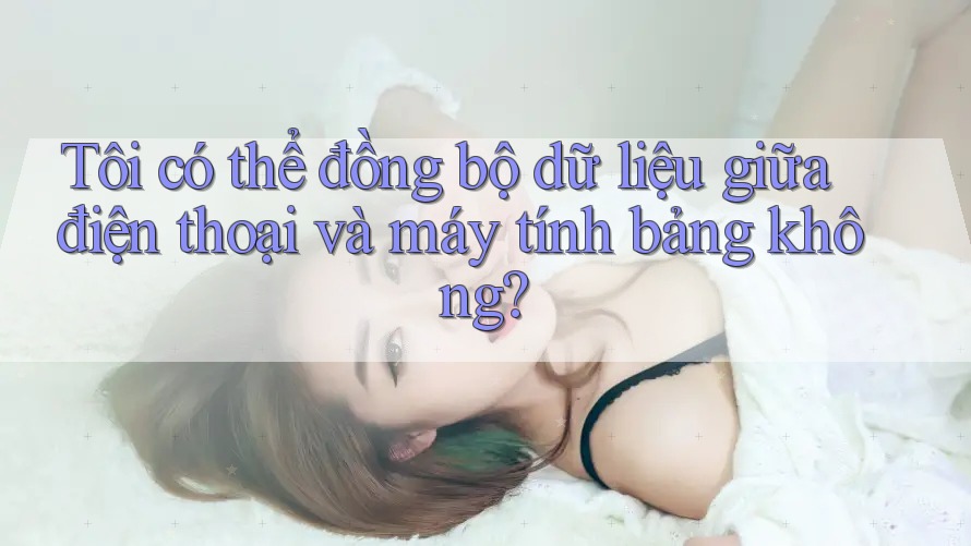 Tôi có thể đồng bộ dữ liệu giữa điện thoại và máy tính bảng không? Tôi có thể đồng bộ dữ liệu giữa điện thoại và máy tính bảng không?