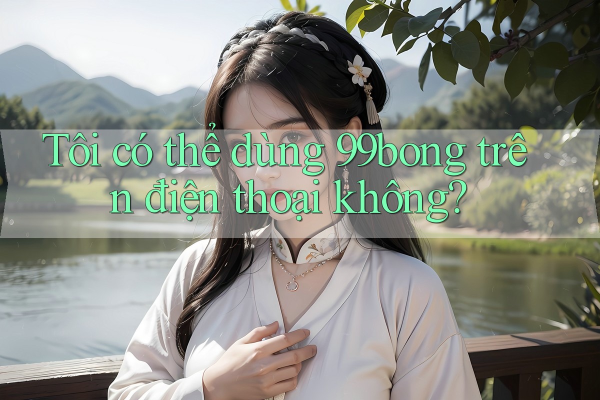 Tôi có thể dùng 99bong trên điện thoại không? Tôi có thể dùng 99bong trên điện thoại không?