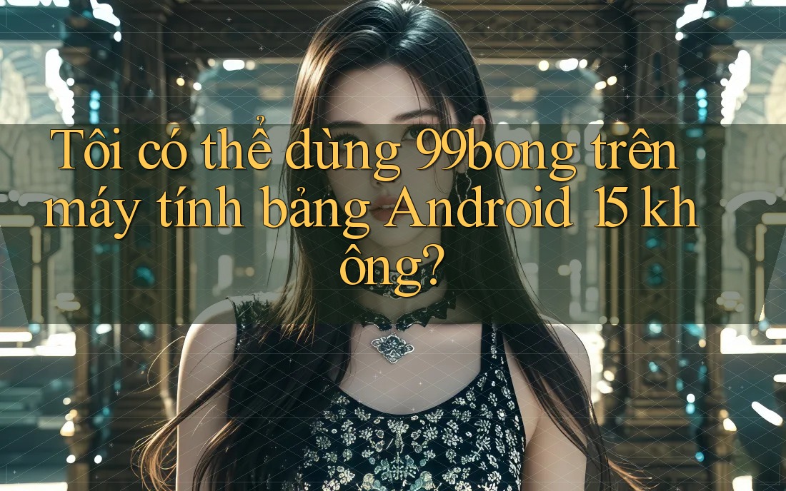 Tôi có thể dùng 99bong trên máy tính bảng Android 15 không? Tôi có thể dùng 99bong trên máy tính bảng Android 15 không?