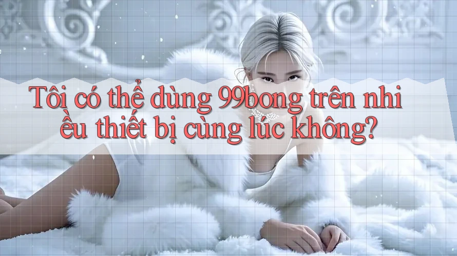 Tôi có thể dùng 99bong trên nhiều thiết bị cùng lúc không?