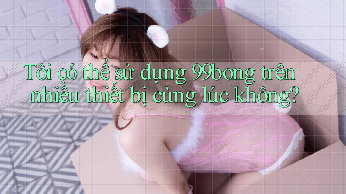 Tôi có thể sử dụng 99bong trên nhiều thiết bị cùng lúc không? Tôi có thể sử dụng 99bong trên nhiều thiết bị cùng lúc không?