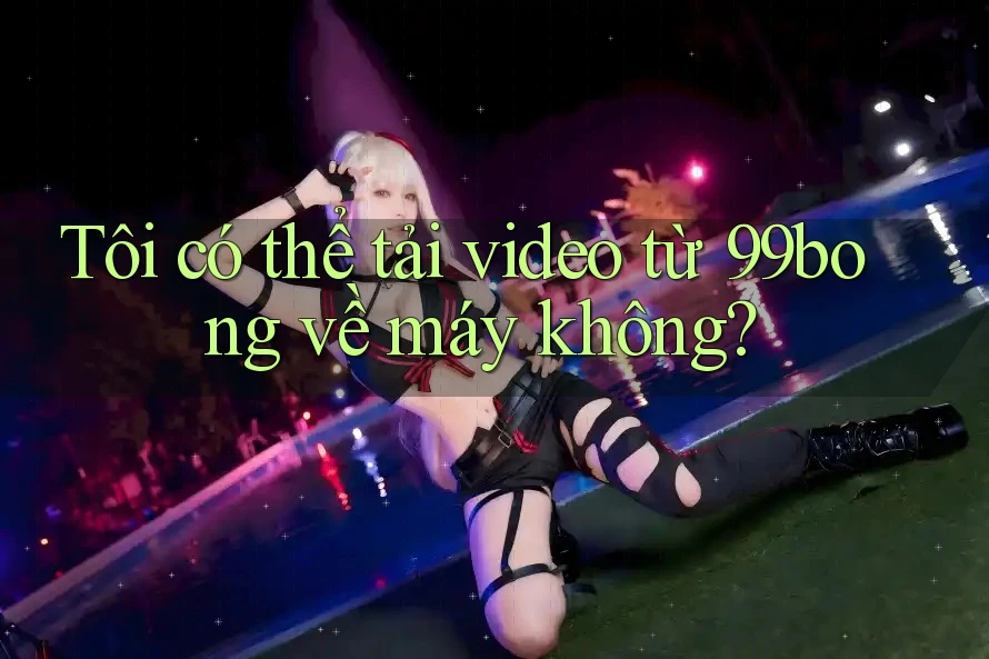 Tôi có thể tải video từ 99bong về máy không?