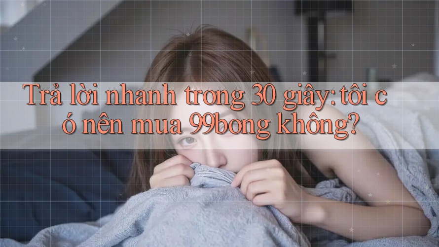 Trả lời nhanh trong 30 giây: tôi có nên mua 99bong không?
