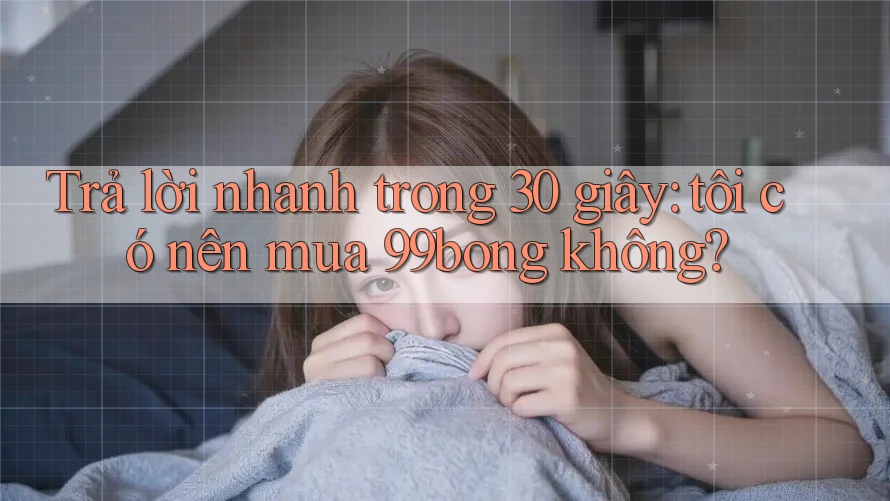 Trả lời nhanh trong 30 giây: tôi có nên mua 99bong không?