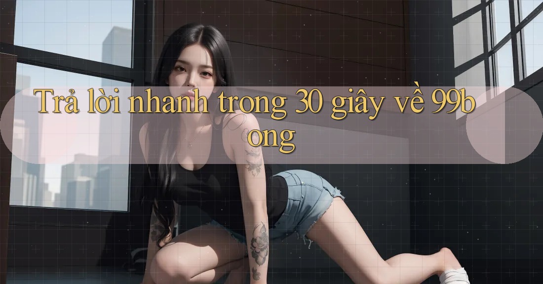 Trả lời nhanh trong 30 giây về 99bong Trả lời nhanh trong 30 giây về 99bong