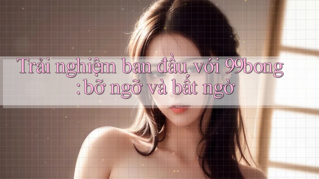 Trải nghiệm ban đầu với 99bong: bỡ ngỡ và bất ngờ
