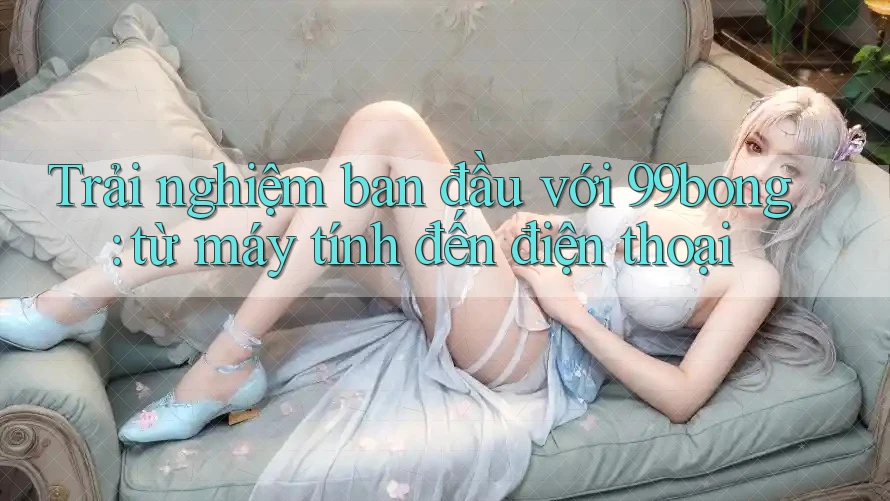 Trải nghiệm ban đầu với 99bong: từ máy tính đến điện thoại