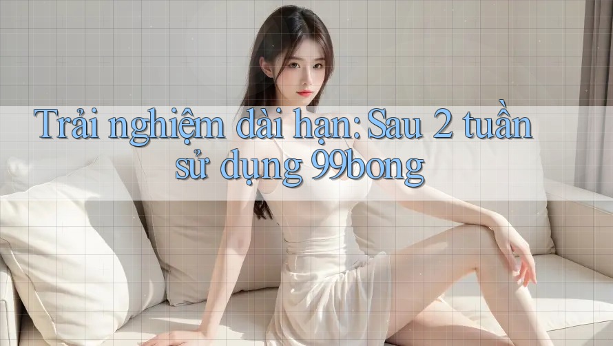 Trải nghiệm dài hạn: Sau 2 tuần sử dụng 99bong Trải nghiệm dài hạn: Sau 2 tuần sử dụng 99bong