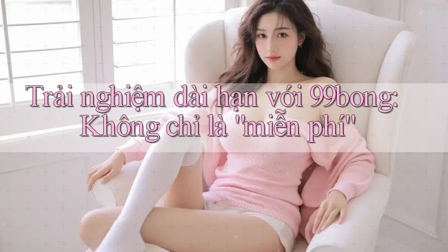 Trải nghiệm dài hạn với 99bong: Không chỉ là “miễn phí” Trải nghiệm dài hạn với 99bong: Không chỉ là “miễn phí”