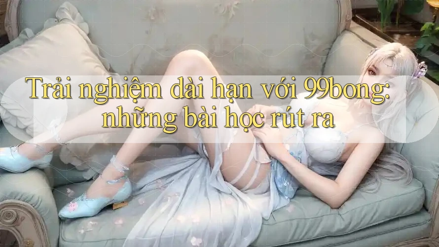 Trải nghiệm dài hạn với 99bong: những bài học rút ra