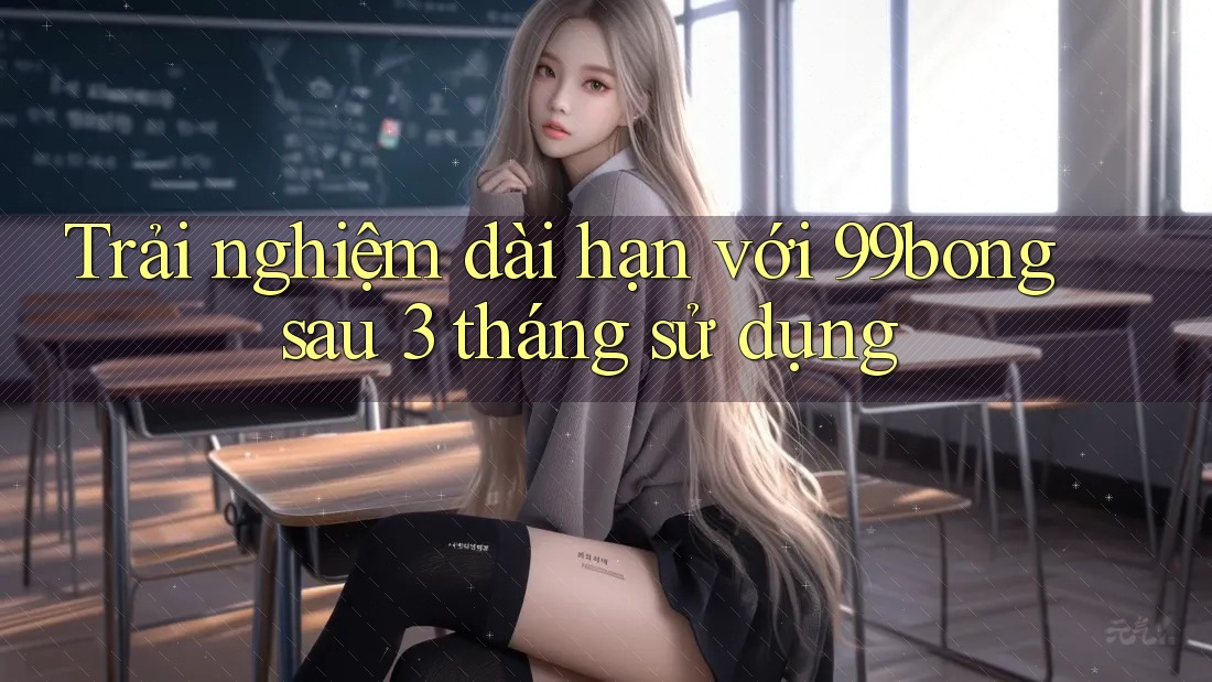 Trải nghiệm dài hạn với 99bong sau 3 tháng sử dụng