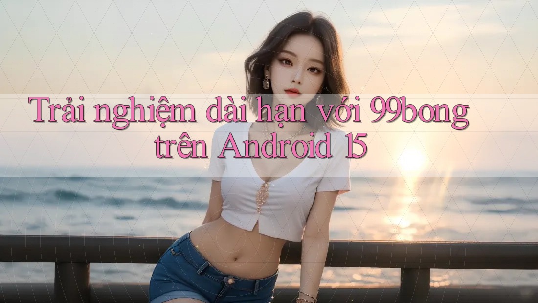 Trải nghiệm dài hạn với 99bong trên Android 15