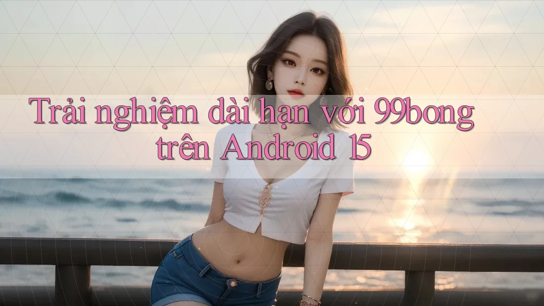 Trải nghiệm dài hạn với 99bong trên Android 15 Trải nghiệm dài hạn với 99bong trên Android 15
