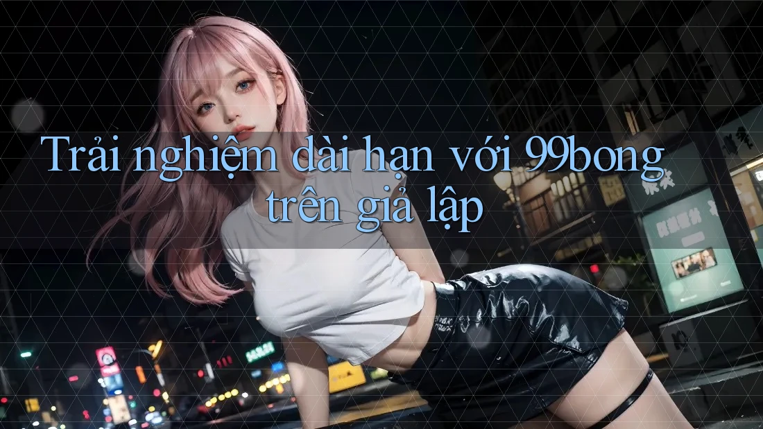 Trải nghiệm dài hạn với 99bong trên giả lập Trải nghiệm dài hạn với 99bong trên giả lập