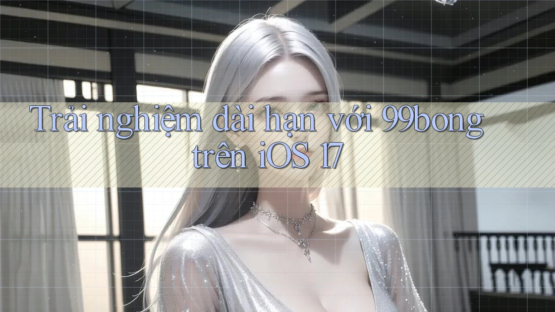 Trải nghiệm dài hạn với 99bong trên iOS 17 Trải nghiệm dài hạn với 99bong trên iOS 17