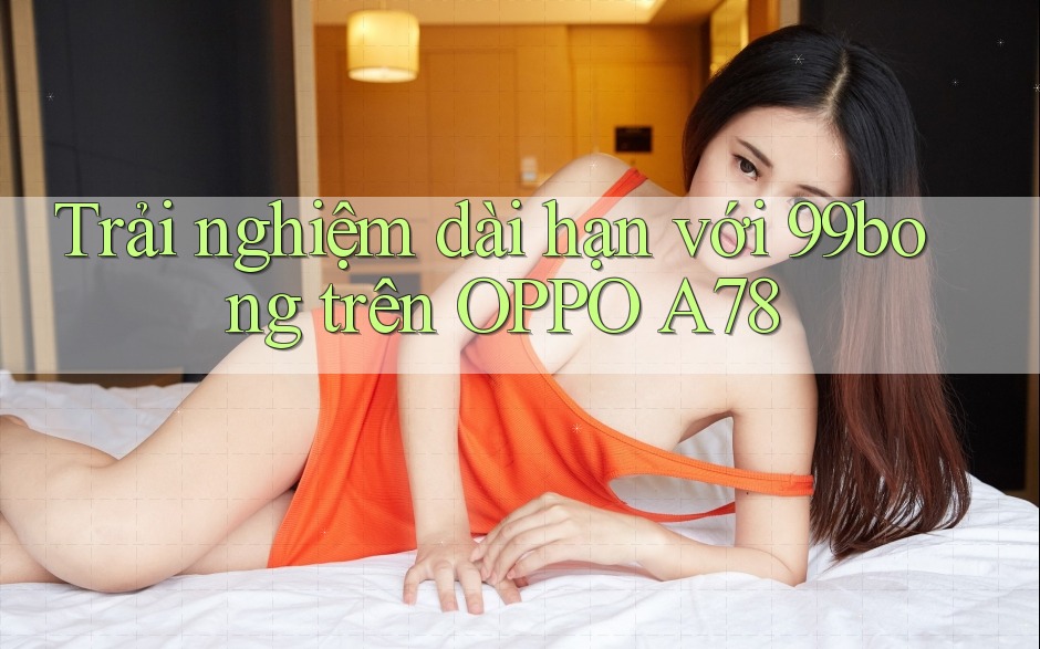 Trải nghiệm dài hạn với 99bong trên OPPO A78 Trải nghiệm dài hạn với 99bong trên OPPO A78