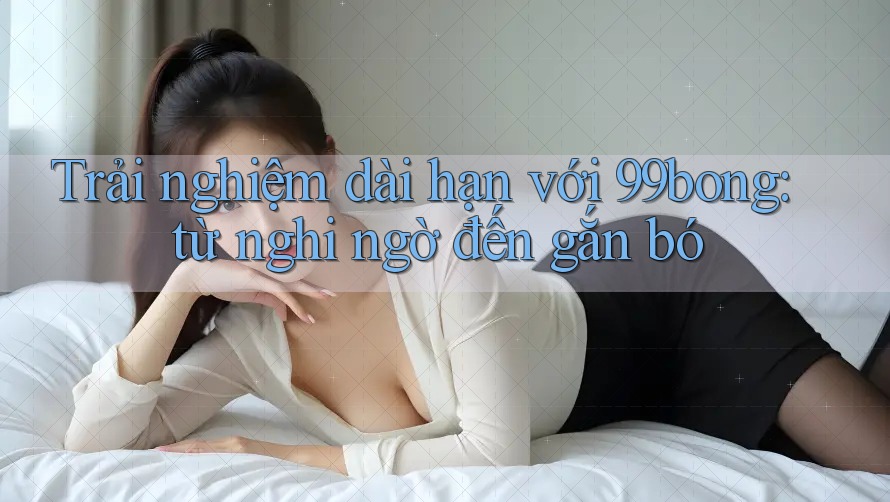 Trải nghiệm dài hạn với 99bong: từ nghi ngờ đến gắn bó
