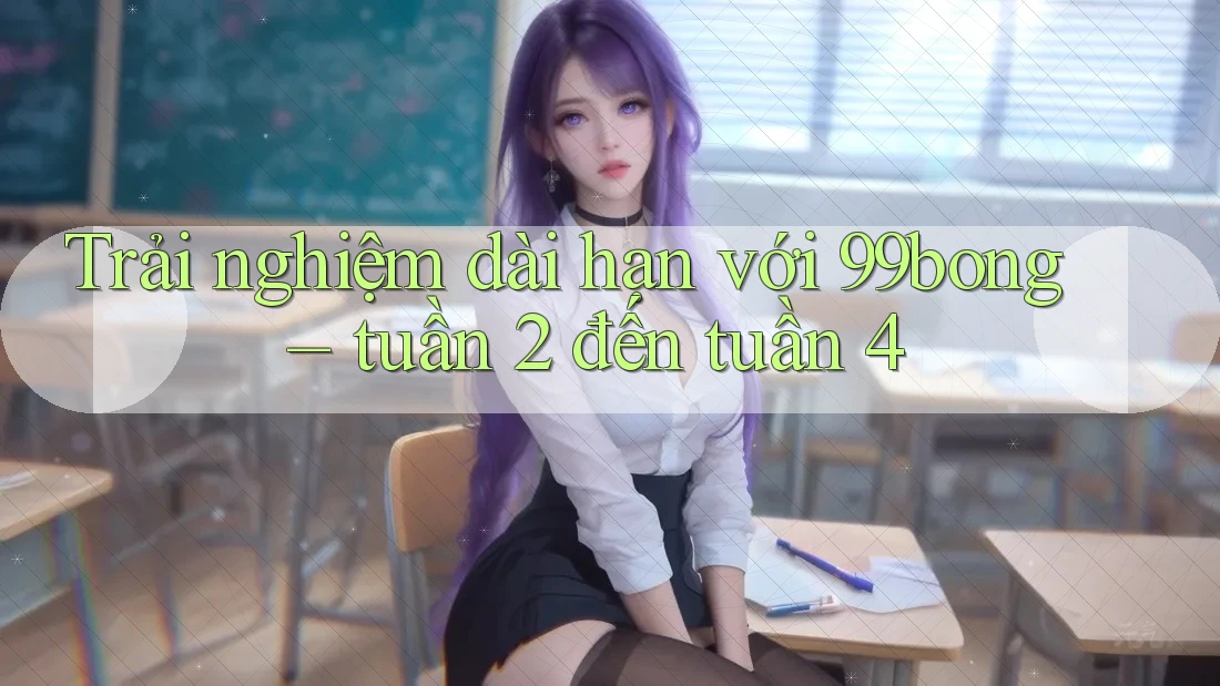 Trải nghiệm dài hạn với 99bong – tuần 2 đến tuần 4