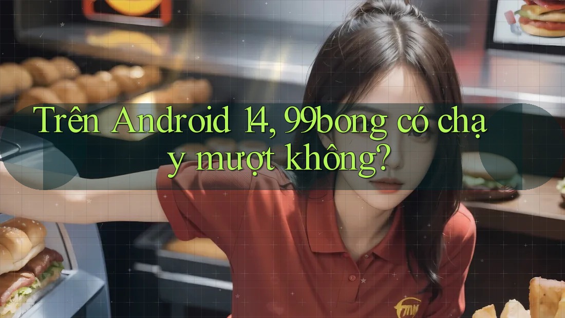 Trên Android 14, 99bong có chạy mượt không?