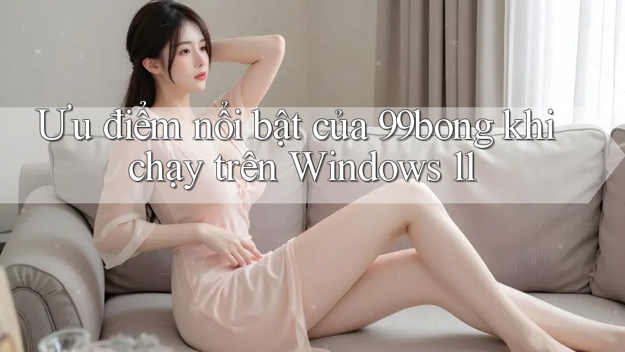 Ưu điểm nổi bật của 99bong khi chạy trên Windows 11 Ưu điểm nổi bật của 99bong khi chạy trên Windows 11