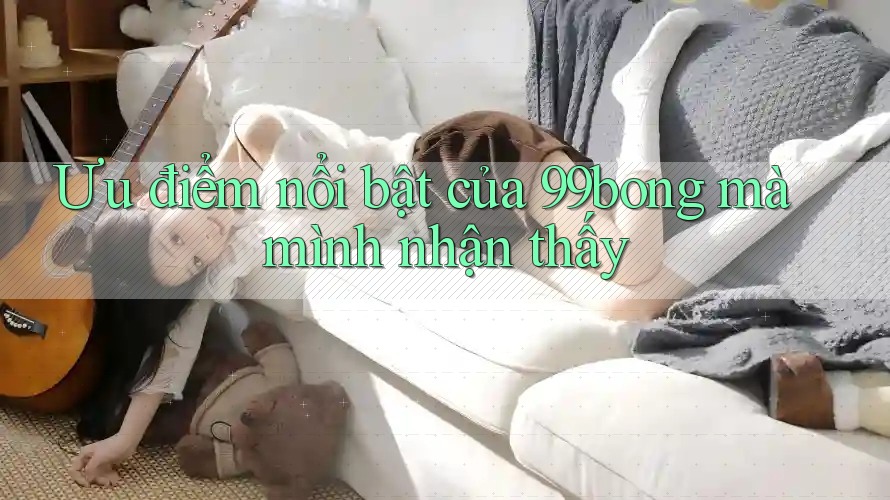 Ưu điểm nổi bật của 99bong mà mình nhận thấy Ưu điểm nổi bật của 99bong mà mình nhận thấy
