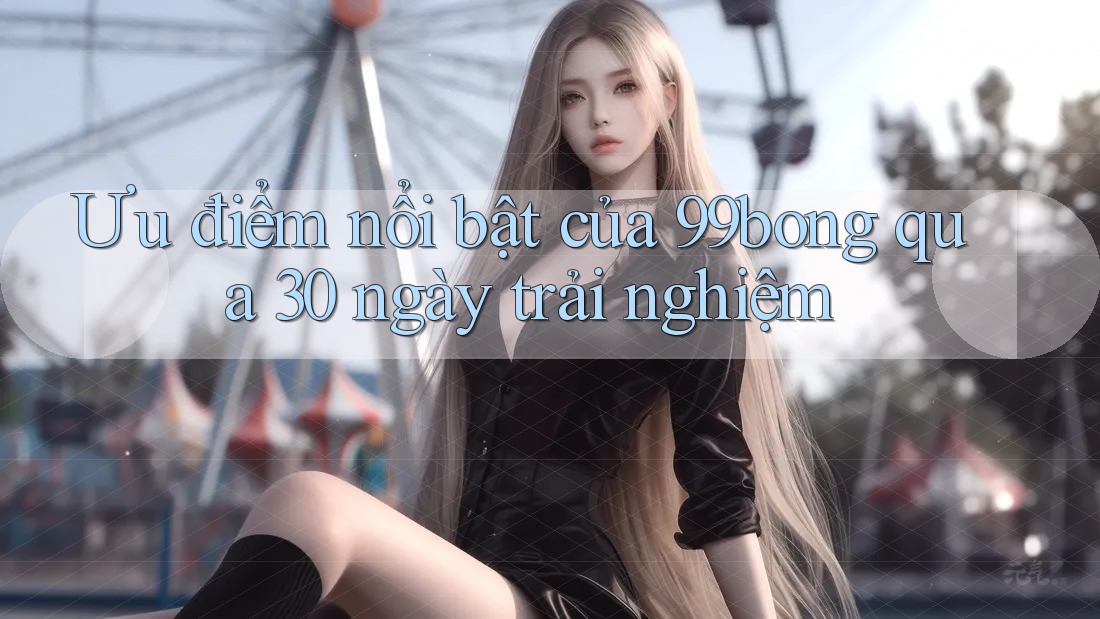 Ưu điểm nổi bật của 99bong qua 30 ngày trải nghiệm