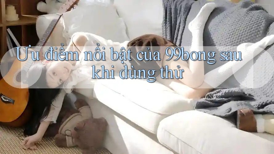 Ưu điểm nổi bật của 99bong sau khi dùng thử