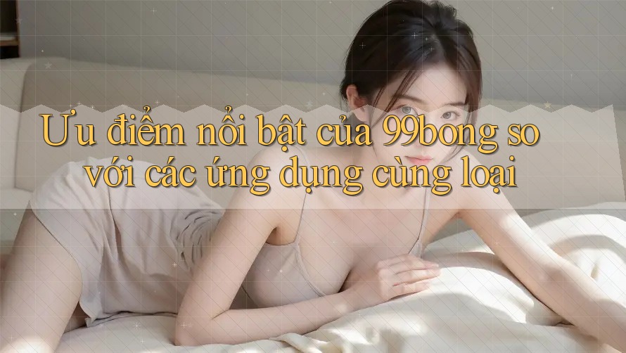 Ưu điểm nổi bật của 99bong so với các ứng dụng cùng loại Ưu điểm nổi bật của 99bong so với các ứng dụng cùng loại