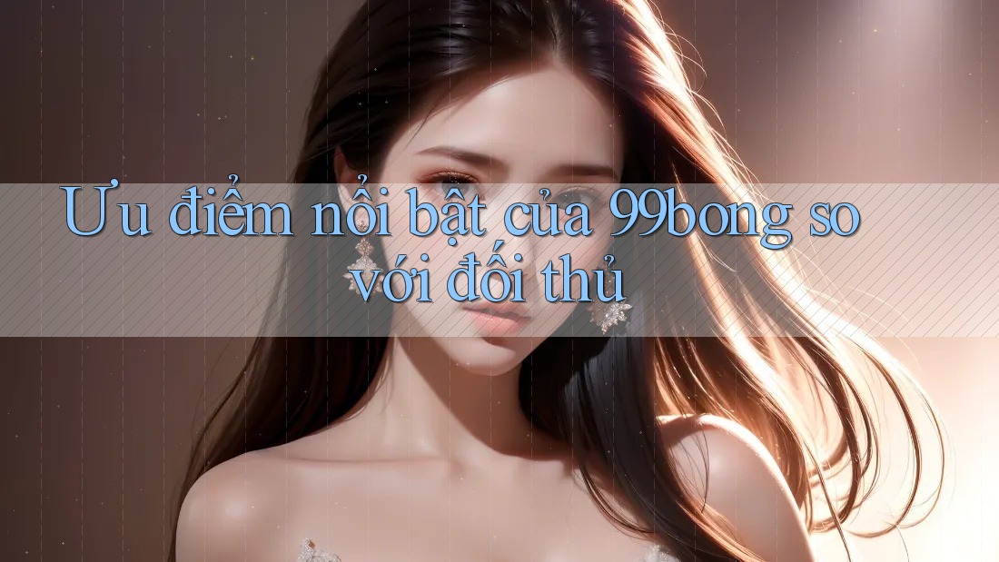 Ưu điểm nổi bật của 99bong so với đối thủ Ưu điểm nổi bật của 99bong so với đối thủ