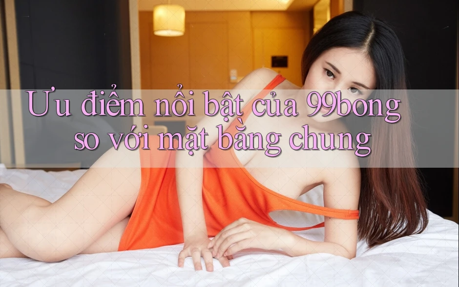 Ưu điểm nổi bật của 99bong so với mặt bằng chung