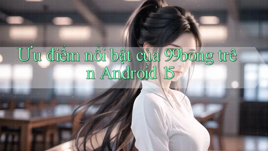 Ưu điểm nổi bật của 99bong trên Android 15 Ưu điểm nổi bật của 99bong trên Android 15