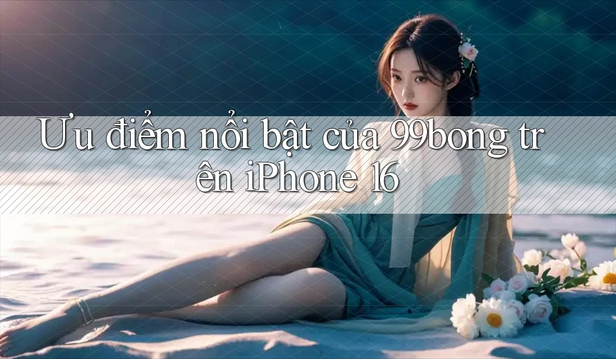 Ưu điểm nổi bật của 99bong trên iPhone 16