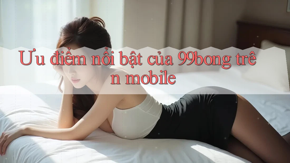Ưu điểm nổi bật của 99bong trên mobile Ưu điểm nổi bật của 99bong trên mobile