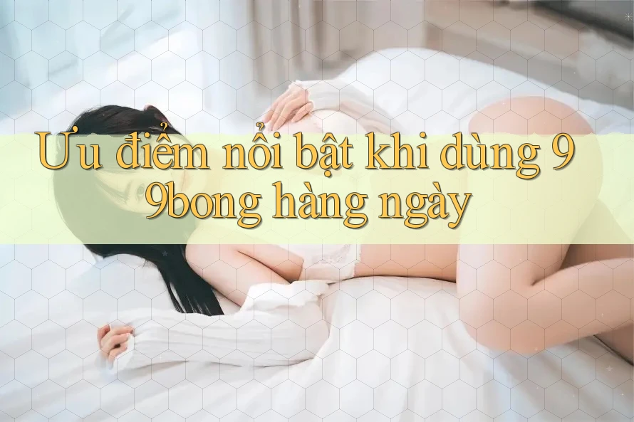 Ưu điểm nổi bật khi dùng 99bong hàng ngày Ưu điểm nổi bật khi dùng 99bong hàng ngày