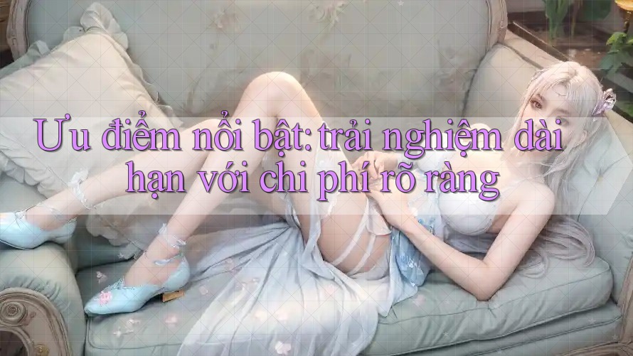 Ưu điểm nổi bật: trải nghiệm dài hạn với chi phí rõ ràng Ưu điểm nổi bật: trải nghiệm dài hạn với chi phí rõ ràng