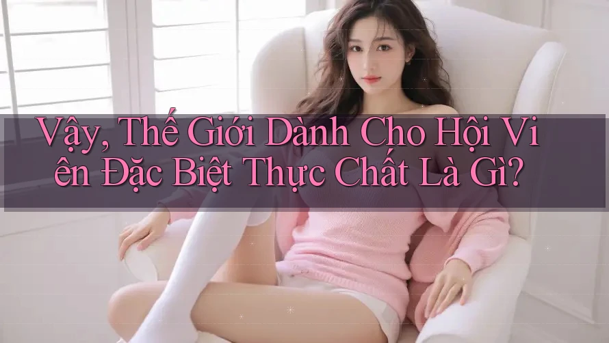 Vậy, Thế Giới Dành Cho Hội Viên Đặc Biệt Thực Chất Là Gì? Vậy, Thế Giới Dành Cho Hội Viên Đặc Biệt Thực Chất Là Gì?