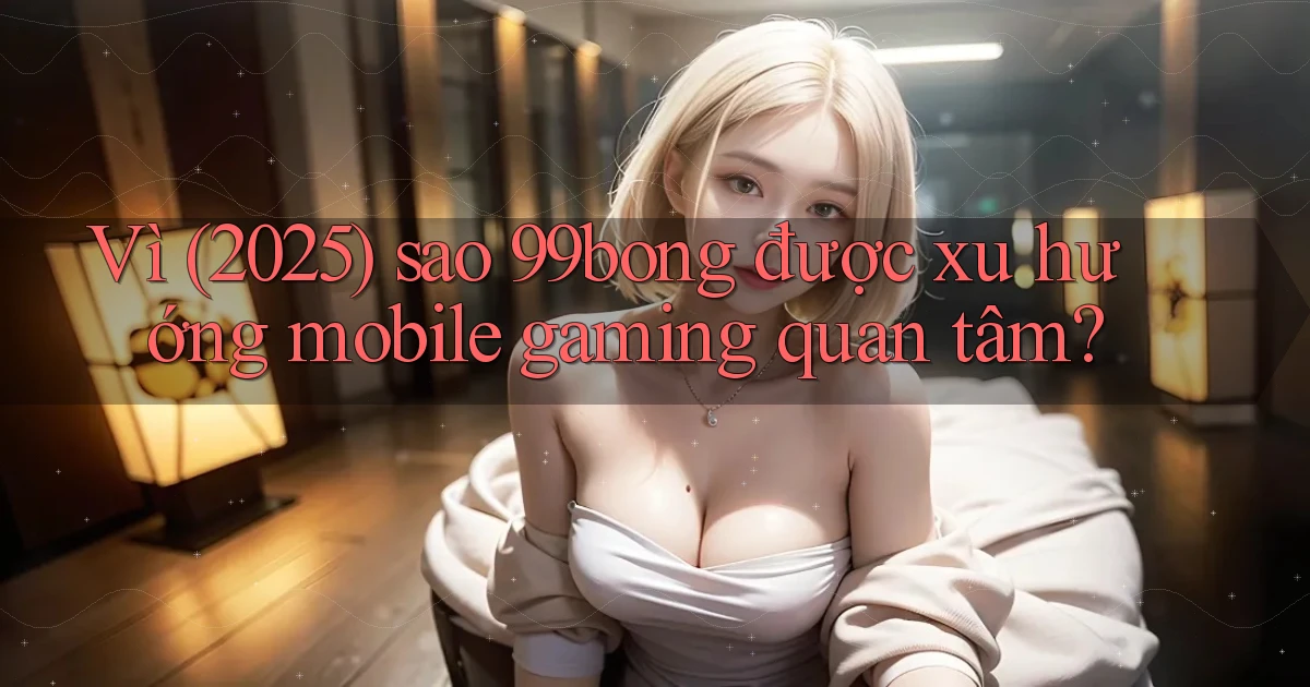 Vì (2025) sao 99bong được xu hướng mobile gaming quan tâm
