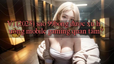Vì (2025) sao 99bong được xu hướng mobile gaming quan tâm