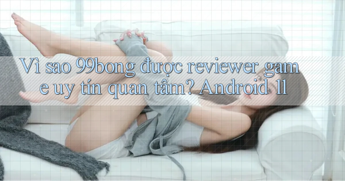 Vì sao 99bong được reviewer game uy tín quan tâm Android 11