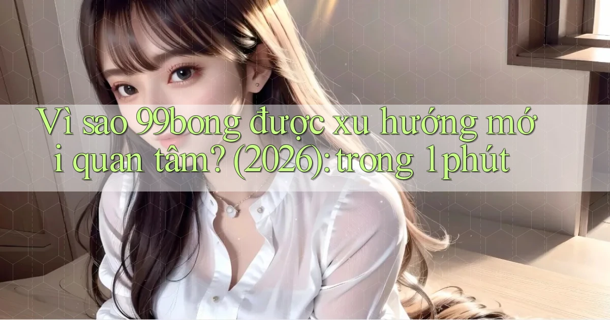 Vì sao 99bong được xu hướng mới quan tâm (2026) trong 1 phút